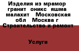 Изделия из мрамор, гранит, оникс, яшма, малахит - Московская обл., Москва г. Строительство и ремонт » Услуги   . Московская обл.